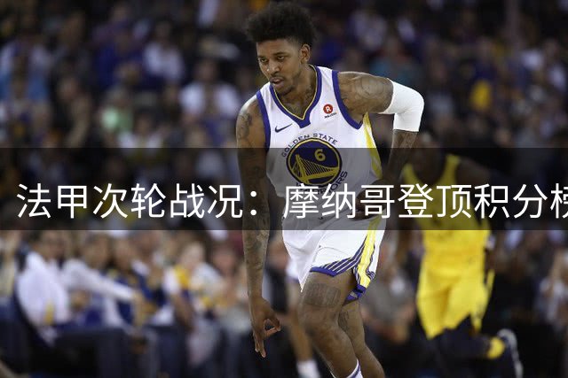法甲次轮战况：摩纳哥登顶积分榜 雷恩上演绝杀